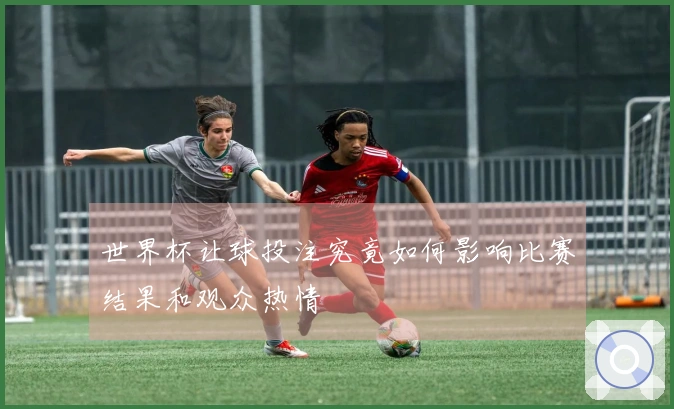 世界杯让球投注究竟如何影响比赛结果和观众热情