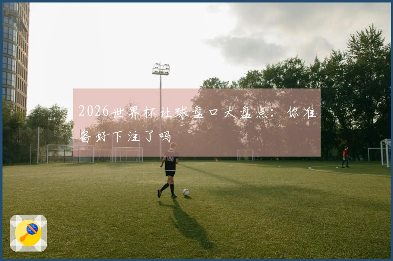 2026世界杯让球盘口大盘点：你准备好下注了吗